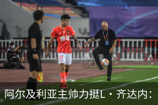 阿尔及利亚主帅力挺L·齐达内：每人都有犯错的权利 对他充满信心